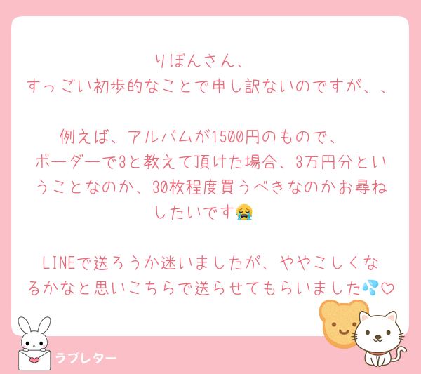 りぼんさん、
すっごい初歩的なことで申し訳ないのですが、、
例えば、アルバムが1500円のもので、
ボーダーで3と教えて頂けた場合、3万円分ということなのか、30枚程度買うべきなのかお尋ねしたいです😭

LINEで送ろうか迷いましたが、ややこしくなるかなと思いこちらで送らせてもらいました💦