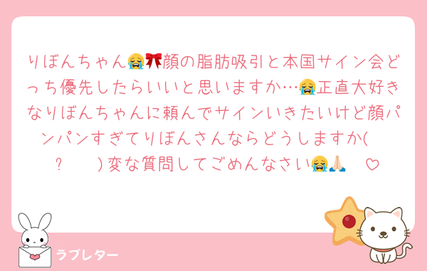 りぼんちゃん😭🎀顔の脂肪吸引と本国サイン会どっち優先したらいいと思いますか…😭正直大好きなりぼんちゃんに頼んでサインいきたいけど顔パンパンすぎてりぼんさんならどうしますか( ĭ ⩊ ĭ )変な質問してごめんなさい😭🙏🏻