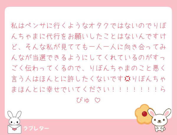 私はペンサに行くようなオタクではないのでりぼんちゃまに代行をお願いしたことはないんですけど、そんな私が見てても一人一人に向き合ってみんなが当選できるようにしてくれているのがすっごく伝わってくるので、りぼんちゃまのこと悪く言う人はほんとに許したくないです💢りぼんちゃまほんとに幸せでいてください！！！！！！！らびゅ♡