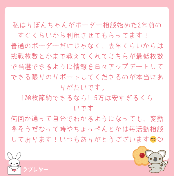 私はりぼんちゃんがボーダー相談始めた2年前のすぐくらいから利用させてもらってます！
普通のボーダーだけじゃなく、去年くらいからは挑戦枚数とかまで教えてくれてこちらが最低枚数で当選できるように情報を日々アップデートしてできる限りのサポートしてくださるのが本当にありがたいです。
100枚節約できるなら1.5万は安すぎるくらいです
何回か通って自分でわかるようになっても、変動多そうだなって時やちょっぺんとかは毎活動相談しております！いつもありがとうございます😊