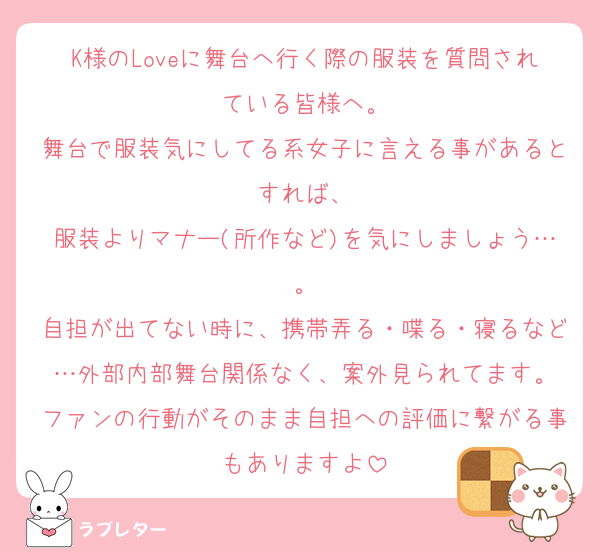 K様のLoveに舞台へ行く際の服装を質問されている皆様へ。
舞台で服装気にしてる系女子に言える事があるとすれば、
服装よりマナー(所作など)を気にしましょう…。
自担が出てない時に、携帯弄る・喋る・寝るなど…外部内部舞台関係なく、案外見られてます。
ファンの行動がそのまま自担への評価に繋がる事もありますよ