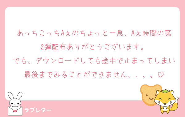あっちこっちAぇのちょっと一息、Aぇ時間の第2弾配布ありがとうございます。
でも、ダウンロードしても途中で止まってしまい最後までみることができません、、、。