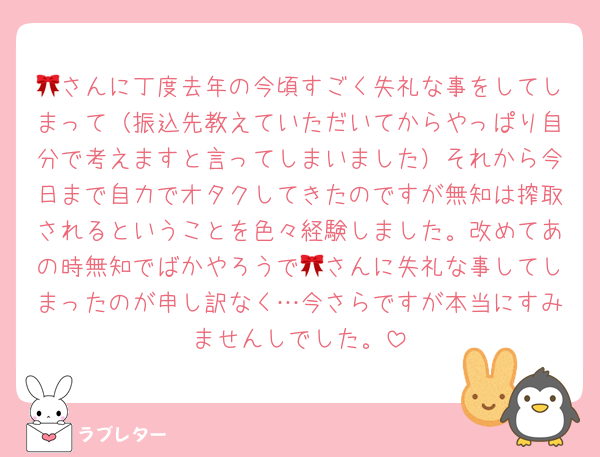 🎀さんに丁度去年の今頃すごく失礼な事をしてしまって（振込先教えていただいてからやっぱり自分で考えますと言ってしまいました）それから今日まで自力でオタクしてきたのですが無知は搾取されるということを色々経験しました。改めてあの時無知でばかやろうで🎀さんに失礼な事してしまったのが申し訳なく…今さらですが本当にすみませんしでした。