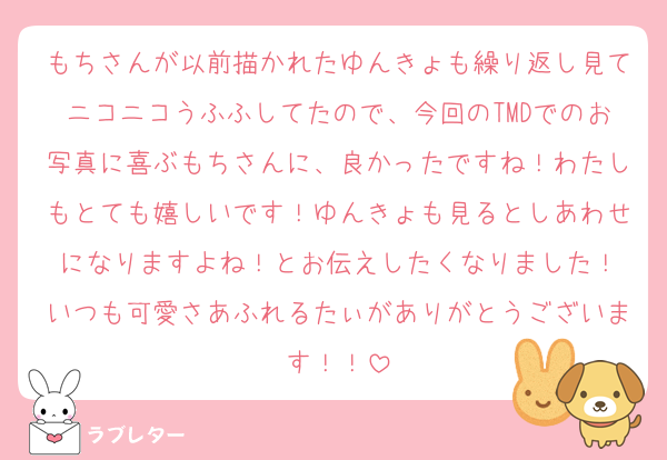 もちさんが以前描かれたゆんきょも繰り返し見てニコニコうふふしてたので、今回のTMDでのお写真に喜ぶもちさんに、良かったですね！わたしもとても嬉しいです！ゆんきょも見るとしあわせになりますよね！とお伝えしたくなりました！
いつも可愛さあふれるたぃがありがとうございます！！