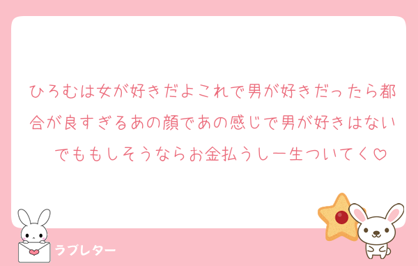 ひろむは女が好きだよこれで男が好きだったら都合が良すぎるあの顔であの感じで男が好きはない　でももしそうならお金払うし一生ついてく
