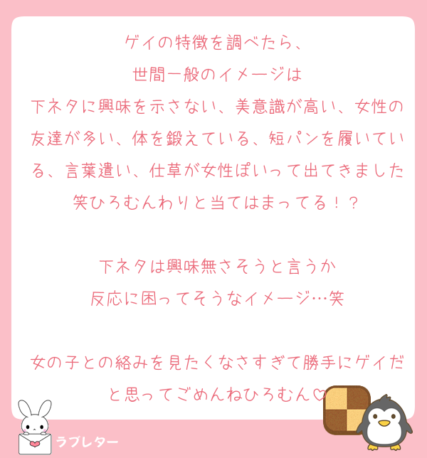 ゲイの特徴を調べたら、
世間一般のイメージは
下ネタに興味を示さない、美意識が高い、女性の友達が多い、体を鍛えている、短パンを履いている、言葉遣い、仕草が女性ぽいって出てきました笑ひろむんわりと当てはまってる！？

下ネタは興味無さそうと言うか
反応に困ってそうなイメージ…笑

女の子との絡みを見たくなさすぎて勝手にゲイだと思ってごめんねひろむん