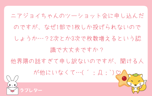 ニアジョイちゃんのツーショット会に申し込んだのですが、なぜ1部で1枚しか投げられないのでしょうか…？2次とか3次で枚数増えるという認識で大丈夫ですか？
他界隈の話すぎて申し訳ないのですが、聞ける人が他にいなくて…(´；Д；`)