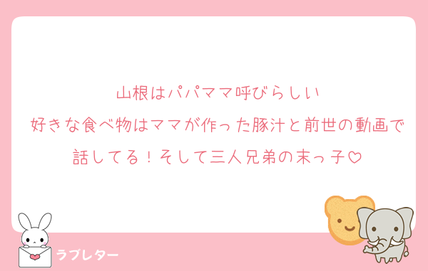 山根はパパママ呼びらしい
好きな食べ物はママが作った豚汁と前世の動画で話してる！そして三人兄弟の末っ子