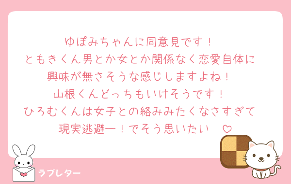 ゆぽみちゃんに同意見です！
ともきくん男とか女とか関係なく恋愛自体に
興味が無さそうな感じしますよね！
山根くんどっちもいけそうです！
ひろむくんは女子との絡みみたくなさすぎて
現実逃避ー！でそう思いたい🥺