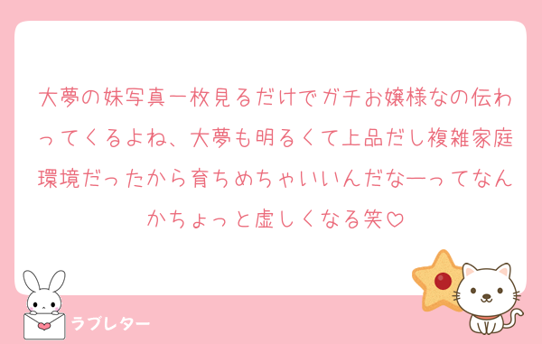 大夢の妹写真一枚見るだけでガチお嬢様なの伝わってくるよね、大夢も明るくて上品だし複雑家庭環境だったから育ちめちゃいいんだなーってなんかちょっと虚しくなる笑