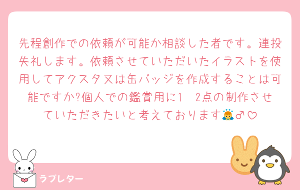 先程創作での依頼が可能か相談した者です。連投失礼します。依頼させていただいたイラストを使用してアクスタ又は缶バッジを作成することは可能ですか?個人での鑑賞用に1〜2点の制作させていただきたいと考えております🙇‍♂️