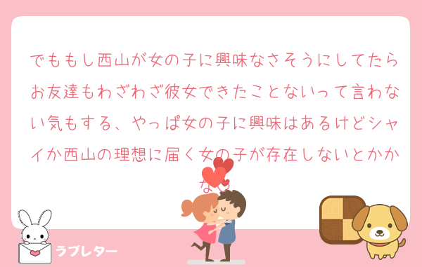 でももし西山が女の子に興味なさそうにしてたらお友達もわざわざ彼女できたことないって言わない気もする、やっぱ女の子に興味はあるけどシャイか西山の理想に届く女の子が存在しないとかかな