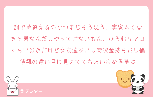 24で夢追えるのやつまじそう思う、実家太くなきゃ男なんだしやってけないもん、ひろむリアコくらい好きだけど女友達多いし実家金持ちだし価値観の違い目に見えててちょい冷める草