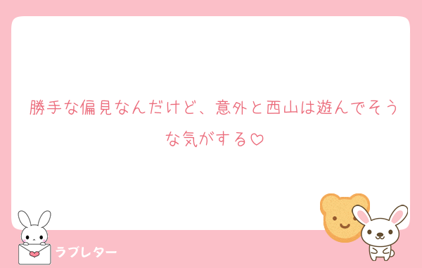 勝手な偏見なんだけど、意外と西山は遊んでそうな気がする