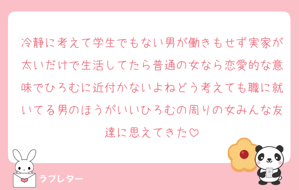 冷静に考えて学生でもない男が働きもせず実家が太いだけで生活してたら普通の女なら恋愛的な意味でひろむに近付かないよねどう考えても職に就いてる男のほうがいいひろむの周りの女みんな友達に思えてきた