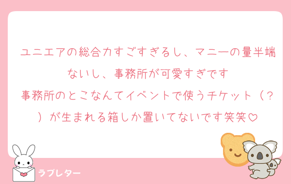 ユニエアの総合力すごすぎるし、マニーの量半端ないし、事務所が可愛すぎです
事務所のとこなんてイベントで使うチケット（？）が生まれる箱しか置いてないです笑笑