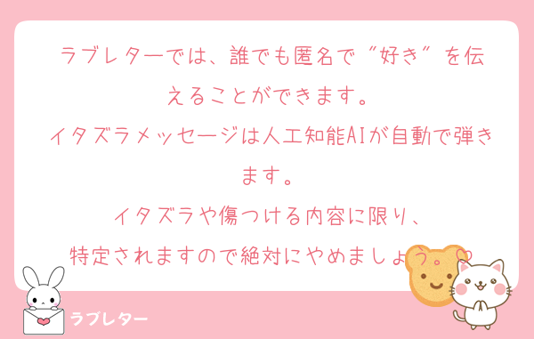 ラブレターでは、誰でも匿名で "好き" を伝えることができます。
イタズラメッセージは人工知能AIが自動で弾きます。
イタズラや傷つける内容に限り、
特定されますので絶対にやめましょう。