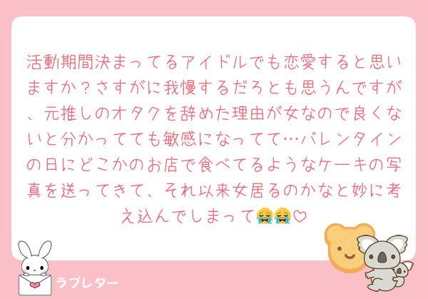 活動期間決まってるアイドルでも恋愛すると思いますか？さすがに我慢するだろとも思うんですが、元推しのオタクを辞めた理由が女なので良くないと分かってても敏感になってて…バレンタインの日にどこかのお店で食べてるようなケーキの写真を送ってきて、それ以来女居るのかなと妙に考え込んでしまって😭😭