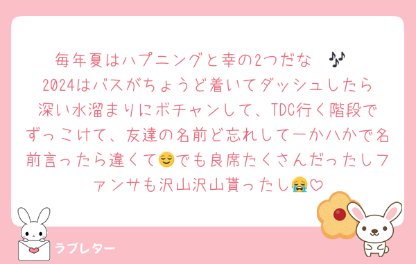 毎年夏はハプニングと幸の2つだな〜🎶
2024はバスがちょうど着いてダッシュしたら深い水溜まりにボチャンして、TDC行く階段でずっこけて、友達の名前ど忘れして一か八かで名前言ったら違くて😌でも良席たくさんだったしファンサも沢山沢山貰ったし😭