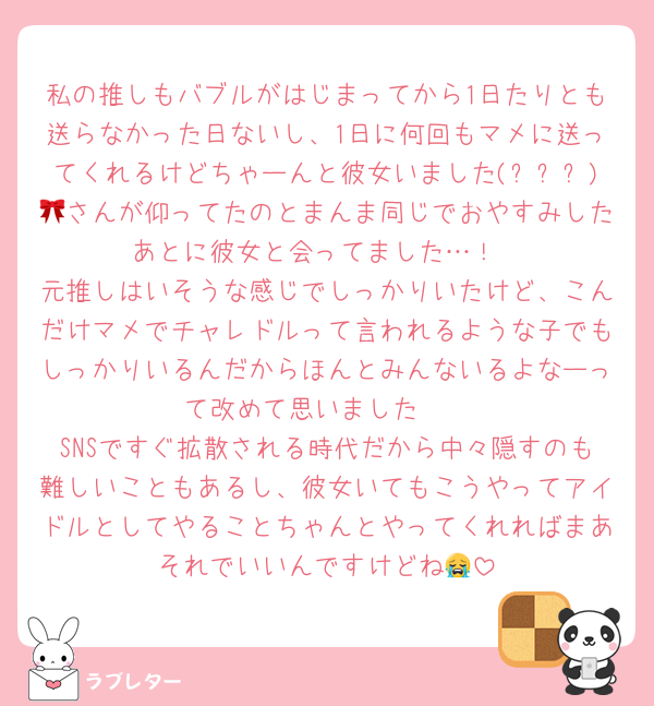 私の推しもバブルがはじまってから1日たりとも送らなかった日ないし、1日に何回もマメに送ってくれるけどちゃーんと彼女いました(꙾ᴗ꙾)🎀さんが仰ってたのとまんま同じでおやすみしたあとに彼女と会ってました…！
元推しはいそうな感じでしっかりいたけど、こんだけマメでチャレドルって言われるような子でもしっかりいるんだからほんとみんないるよなーって改めて思いました🥺
SNSですぐ拡散される時代だから中々隠すのも難しいこともあるし、彼女いてもこうやってアイドルとしてやることちゃんとやってくれればまあそれでいいんですけどね😭