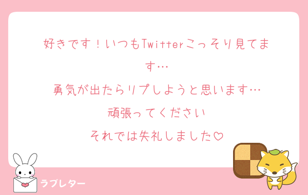 好きです！いつもTwitterこっそり見てます…
勇気が出たらリプしようと思います…
頑張ってください
それでは失礼しました