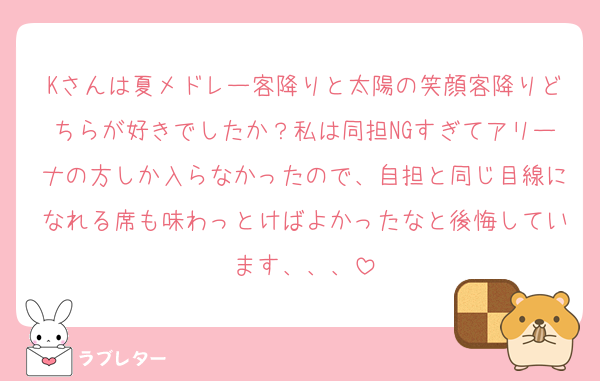 Kさんは夏メドレー客降りと太陽の笑顔客降りどちらが好きでしたか？私は同担NGすぎてアリーナの方しか入らなかったので、自担と同じ目線になれる席も味わっとけばよかったなと後悔しています、、、