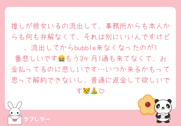 推しが彼女いるの流出して、事務所からも本人からも何も弁解なくて、それは別にいいんですけど、流出してからbubble来なくなったのが1番悲しいです😭もう3ヶ月1通も来てなくて、お金払ってるのに悲しいです…いつか来るかもって思って解約できないし、普通に返金して欲しいです😿💰
