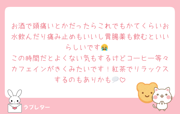 お酒で頭痛いとかだったらこれでもかてくらいお水飲んだり痛み止めもいいし胃腸薬も飲むといいらしいです😭
この時間だとよくない気もするけどコーヒー等々カフェインがきくみたいです！紅茶でリラックスするのもありかも💭