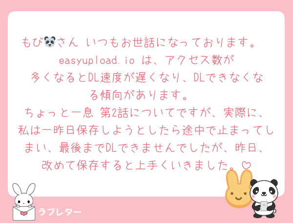 もび🐼さん いつもお世話になっております。
easyupload.io は、アクセス数が多くなるとDL速度が遅くなり、DLできなくなる傾向があります。
ちょっと一息 第2話についてですが、実際に、私は一昨日保存しようとしたら途中で止まってしまい、最後までDLできませんでしたが、昨日、改めて保存すると上手くいきました。