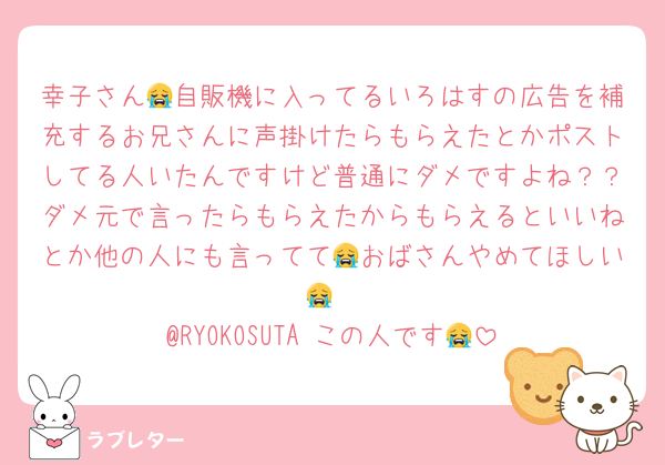 幸子さん😭自販機に入ってるいろはすの広告を補充するお兄さんに声掛けたらもらえたとかポストしてる人いたんですけど普通にダメですよね？？ダメ元で言ったらもらえたからもらえるといいねとか他の人にも言ってて😭おばさんやめてほしい😭
@RYOKOSUTA この人です😭