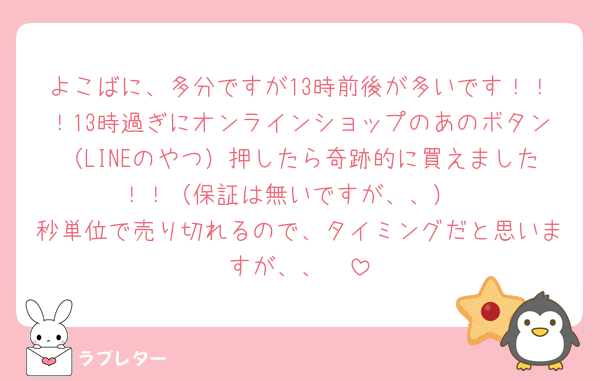 よこばに、多分ですが13時前後が多いです！！！13時過ぎにオンラインショップのあのボタン（LINEのやつ）押したら奇跡的に買えました！！（保証は無いですが、、）
秒単位で売り切れるので、タイミングだと思いますが、、🥲