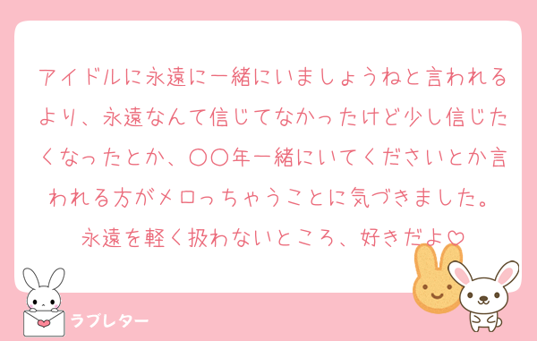 アイドルに永遠に一緒にいましょうねと言われるより、永遠なんて信じてなかったけど少し信じたくなったとか、○○年一緒にいてくださいとか言われる方がメロっちゃうことに気づきました。
永遠を軽く扱わないところ、好きだよ