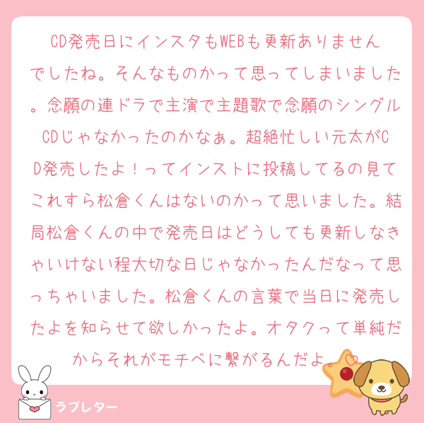 CD発売日にインスタもWEBも更新ありませんでしたね。そんなものかって思ってしまいました。念願の連ドラで主演で主題歌で念願のシングルCDじゃなかったのかなぁ。超絶忙しい元太がCD発売したよ！ってインストに投稿してるの見てこれすら松倉くんはないのかって思いました。結局松倉くんの中で発売日はどうしても更新しなきゃいけない程大切な日じゃなかったんだなって思っちゃいました。松倉くんの言葉で当日に発売したよを知らせて欲しかったよ。オタクって単純だからそれがモチベに繋がるんだよ。