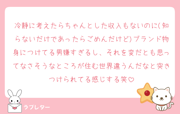 冷静に考えたらちゃんとした収入もないのに(知らないだけであったらごめんだけど)ブランド物身につけてる男嫌すぎるし、それを変だとも思ってなさそうなところが住む世界違うんだなと突きつけられてる感じする笑