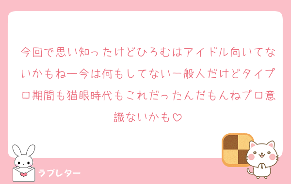 今回で思い知ったけどひろむはアイドル向いてないかもねー今は何もしてない一般人だけどタイプロ期間も猫眼時代もこれだったんだもんねプロ意識ないかも