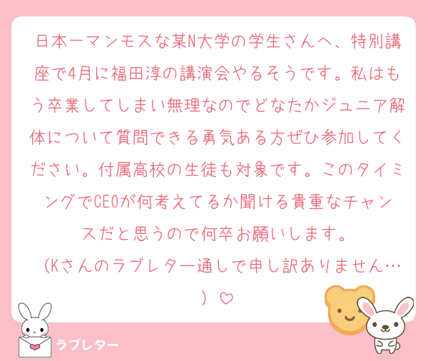 日本一マンモスな某N大学の学生さんへ、特別講座で4月に福田淳の講演会やるそうです。私はもう卒業してしまい無理なのでどなたかジュニア解体について質問できる勇気ある方ぜひ参加してください。付属高校の生徒も対象です。このタイミングでCEOが何考えてるか聞ける貴重なチャンスだと思うので何卒お願いします。
（Kさんのラブレター通しで申し訳ありません…）