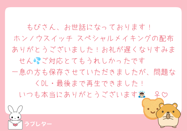 もびさん、お世話になっております！
ホンノウスイッチ スペシャルメイキングの配布ありがとうございました！お礼が遅くなりすみません💦ご対応とてもうれしかったです🫶🏻
一息の方も保存させていただきましたが、問題なくDL・最後まで再生できました！
いつも本当にありがとうございます🙇🏻‍♀️