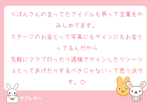 りぼんさんの言ってたアイドルも男って言葉をかみしめてます。
ステージのお金とって写真にもサインにもお金とってるんだから
気軽にクラブ行ったり道端でサインしたりツーショとってあげたりするべきじゃないって思う派です。