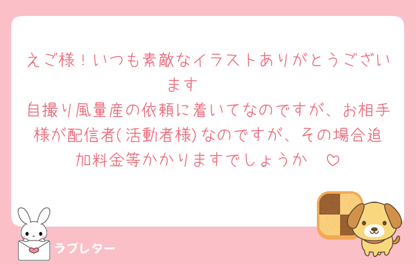 えご様！いつも素敵なイラストありがとうございます🫶🏻︎
自撮り風量産の依頼に着いてなのですが、お相手様が配信者(活動者様)なのですが、その場合追加料金等かかりますでしょうか🥲