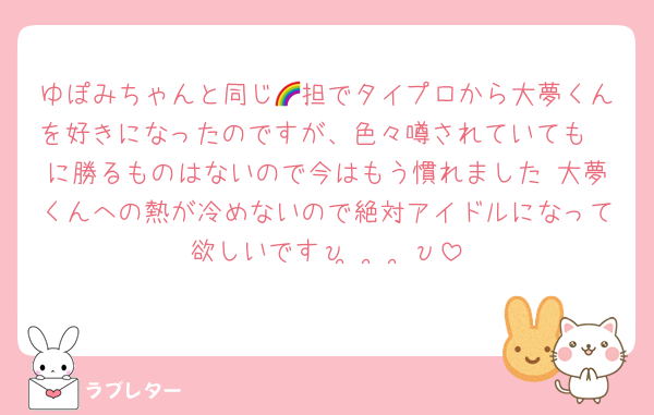 ゆぽみちゃんと同じ🌈担でタイプロから大夢くんを好きになったのですが、色々噂されていても🧡に勝るものはないので今はもう慣れました 大夢くんへの熱が冷めないので絶対アイドルになって欲しいですυ•̥  ̫ •̥υ