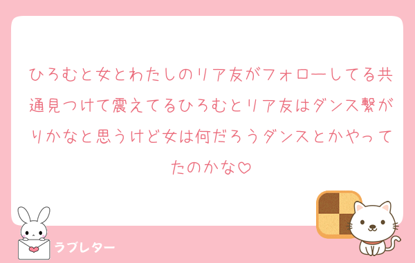 ひろむと女とわたしのリア友がフォローしてる共通見つけて震えてるひろむとリア友はダンス繋がりかなと思うけど女は何だろうダンスとかやってたのかな