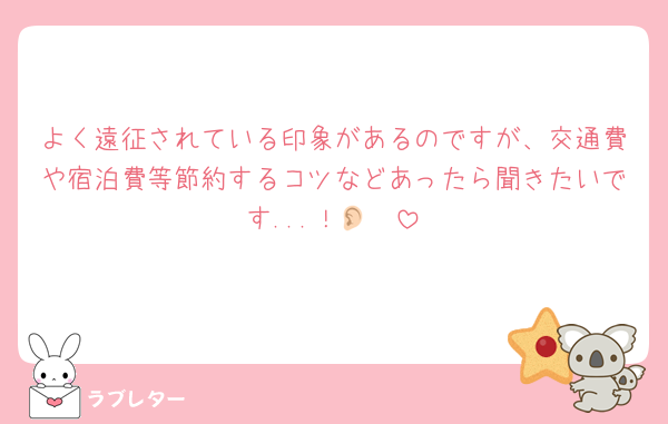 よく遠征されている印象があるのですが、交通費や宿泊費等節約するコツなどあったら聞きたいです...！👂🏻