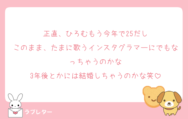 正直、ひろむもう今年で25だし
このまま、たまに歌うインスタグラマーにでもなっちゃうのかな
3年後とかには結婚しちゃうのかな笑