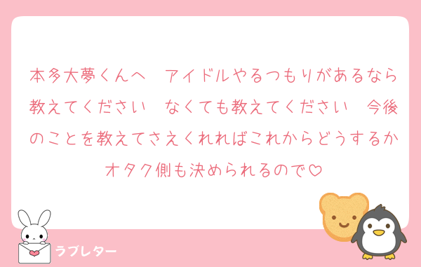 本多大夢くんへ　アイドルやるつもりがあるなら教えてください　なくても教えてください　今後のことを教えてさえくれればこれからどうするかオタク側も決められるので