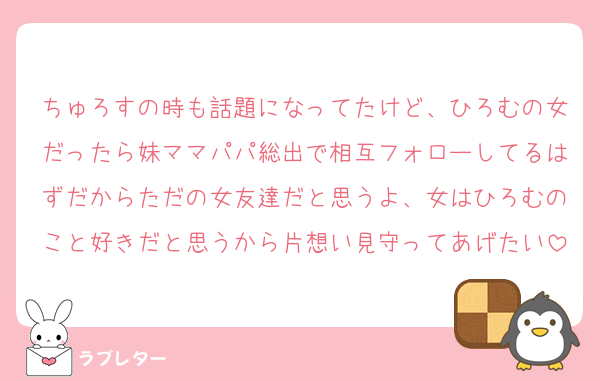 ちゅろすの時も話題になってたけど、ひろむの女だったら妹ママパパ総出で相互フォローしてるはずだからただの女友達だと思うよ、女はひろむのこと好きだと思うから片想い見守ってあげたい
