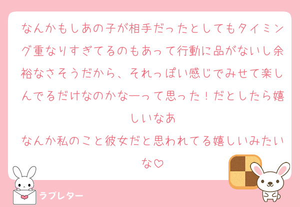 なんかもしあの子が相手だったとしてもタイミング重なりすぎてるのもあって行動に品がないし余裕なさそうだから、それっぽい感じでみせて楽しんでるだけなのかなーって思った！だとしたら嬉しいなあ
なんか私のこと彼女だと思われてる嬉しいみたいな
