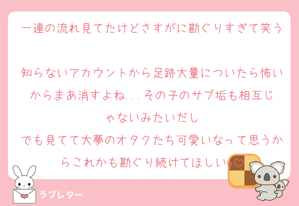一連の流れ見てたけどさすがに勘ぐりすぎて笑う
知らないアカウントから足跡大量についたら怖いからまあ消すよね...その子のサブ垢も相互じゃないみたいだし
でも見てて大夢のオタクたち可愛いなって思うからこれかも勘ぐり続けてほしいw