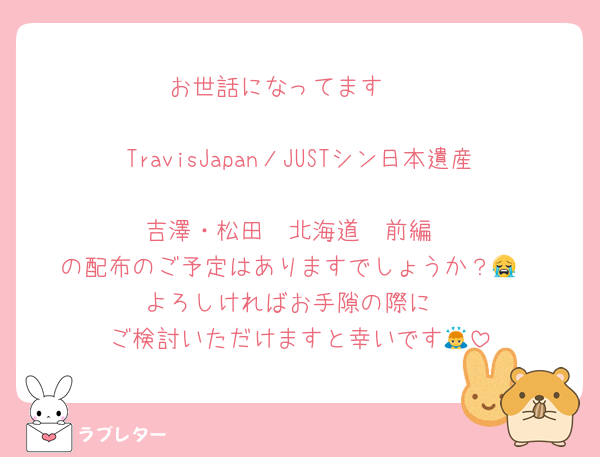 お世話になってます🥺

TravisJapanノJUSTシン日本遺産
吉澤・松田　北海道　前編
の配布のご予定はありますでしょうか？😭
よろしければお手隙の際に
ご検討いただけますと幸いです🙇