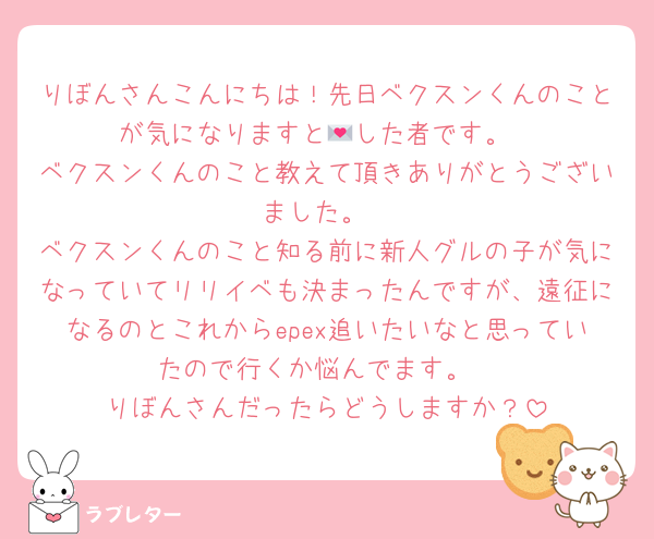 りぼんさんこんにちは！先日ベクスンくんのことが気になりますと💌した者です。
ベクスンくんのこと教えて頂きありがとうございました。
ベクスンくんのこと知る前に新人グルの子が気になっていてリリイベも決まったんですが、遠征になるのとこれからepex追いたいなと思っていたので行くか悩んでます。
りぼんさんだったらどうしますか？