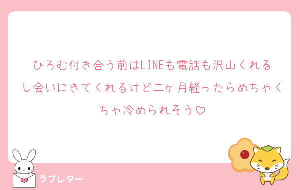 ひろむ付き合う前はLINEも電話も沢山くれるし会いにきてくれるけど二ヶ月経ったらめちゃくちゃ冷められそう